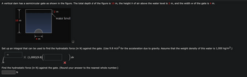 A vertical dam has a semicircular gate as shown in the figure. The total depth d of the figure is 10 m, the height h of air above the water level is 2 m, and the width w of the gate is 4 m.
2 m
10 m
water level
4 m
Set up an integral that can be used to find the hydrostatic force (in N) against the gate. (Use 9.8 m/s² for the acceleration due to gravity. Assume that the weight density of this water is 1,000 kg/m³.)
X (1,000)(9.8)
dx
Find the hydrostatic force (in N) against the gate. (Round your answer to the nearest whole number.)
N