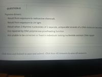 QUESTION 8
Thymine dimers:
Result from exposure to radioactive chemicals
Result from exposure to UV light
Result when 2 thymine nucleotides of 2 separate, antiparallel strands of a DNA molecule become
Are repaired by DNA polymerase proofreading function
Are unable to be corrected or fixed in individuals lacking nucleotide excision DNA repair
Click Save and Submit to save and submit. Click Save All Answers to save all answers.
