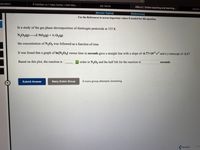 calculator
6 Families vs 1 Fake Family | Odd Man...
My Home
OWLV2 | Online teaching and learning..
Details
[Review Topics]
(References]
Use the References to access important values if needed for this question.
In a study of the gas phase decomposition of dinitrogen pentoxide at 335 K
N2O5(g)2 NO,(g) + ½ O2(g)
the concentration of N,Og was followed as a function of time.
It was found that a graph of In[N,O5] versus time in seconds gave a straight line with a slope of -6.77×10³ s and a y-intercept of -2.17 .
Based on this plot, the reaction is
O order in N,0g and the half life for the reaction is
seconds.
Submit Answer
Retry Entire Group
9 more group attempts remaining
Previous
Nex
