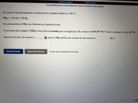 [Review Topics]
[References]
Use the References to access important values if needed for this question.
In a study of the decomposition of ammonia on a tungsten surface at 1100 °C
NH31/2 N2 + 3/2 H2
the concentration of NH3 was followed as a function of time.
It was found that a graph of [NH3] versus time in seconds gave a straight line with a slope of -4.49x10-6 M s and a y-intercept of 1.41x10-² M.
Based on this plot, the reaction is
order in NH3 and the rate constant for the reaction is
Ms!.
Submit Answer
Retry Entire Group
9 more group attempts remaining
Previous
Next
