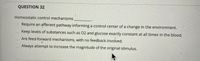 QUESTION 32
Homeostatic control mechanisms
Require an afferent pathway informing a control center of a change in the environment.
Keep levels of substances such as 02 and glucose exactly constant at all times in the blood.
Are feed-forward mechanisms, with no feedback involved.
Always attempt to increase the magnitude of the original stimulus.
