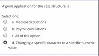 A good application for the case structure is
Select one:
a. Medical deductions
b. Payroll calculations
c. All of the option
d. Changing a specific character to a specific numeric
value
