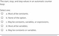 The start, stop, and step values in an automatic counter
loop:
Select one:
a. Must all be constants.
b. None of the option.
c. May be constants, variables, or expressions.
d. Must all be variables.
e. May be constants or variables.
