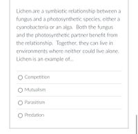 Lichen are a symbiotic relationship between a
fungus and a photosynthetic species, either a
cyanobacteria or an alga. Both the fungus
and the photosynthetic partner benefit from
the relationship. Together, they can live in
environments where neither could live alone.
Lichen is an example of...
O Competition
Mutualism
O Parasitism
Predation
