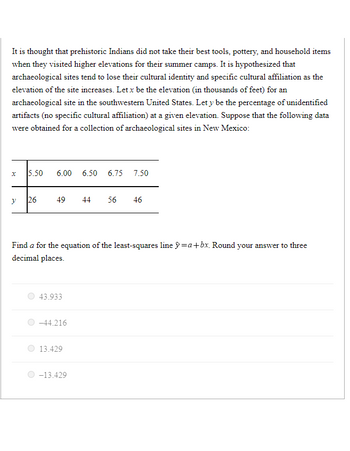 It is thought that prehistoric Indians did not take their best tools, pottery, and household items
when they visited higher elevations for their summer camps. It is hypothesized that
archaeological sites tend to lose their cultural identity and specific cultural affiliation as the
elevation of the site increases. Let x be the elevation (in thousands of feet) for an
archaeological site in the southwestern United States. Let y be the percentage of unidentified
artifacts (no specific cultural affiliation) at a given elevation. Suppose that the following data
were obtained for a collection of archaeological sites in New Mexico:
x
y
5.50 6.00 6.50 6.75 7.50
26
49 44 56 46
Find a for the equation of the least-squares line =a+bx. Round your answer to three
decimal places.
43.933
-44.216
13.429
-13.429