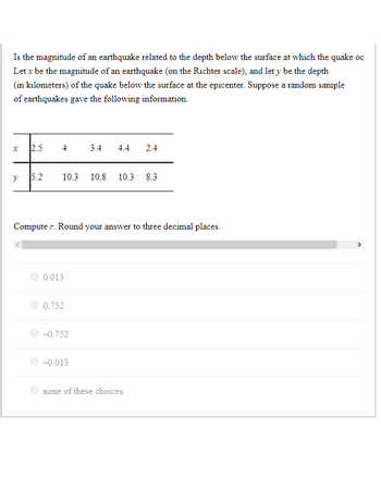 Is the magnitude of an earthquake related to the depth below the surface at which the quake oc
Let x be the magnitude of an earthquake (on the Richter scale), and let y be the depth
(in kilometers) of the quake below the surface at the epicenter. Suppose a random sample
of earthquakes gave the following information.
x
y
2.5
V
5.2
10.3 10.8 10.3 8.3
Computer. Round your answer to three decimal places.
0.013
0.752
3.4 4.4 2.4
-0.752
-0.013
none of these choices