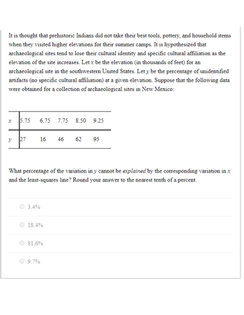 It is thought that prehistoric Indians did not take their best tools, pottery, and household items
when they visited higher elevations for their summer camps. It is hypothesized that
archaeological sites tend to lose their cultural identity and specific cultural affiliation as the
elevation of the site increases. Let x be the elevation (in thousands of feet) for an
archaeological site in the southwestern United States. Let y be the percentage of unidentified
artifacts (no specific cultural affiliation) at a given elevation. Suppose that the following data
were obtained for a collection of archaeological sites in New Mexico:
x 5.75
y
27
3.4%
6.75 7.75 8.50 9.25
What percentage of the variation in y cannot be explained by the corresponding variation in x
and the least-squares line? Round your answer to the nearest tenth of a percent.
16 46 62 95
18.4%
9.7%
81.6%