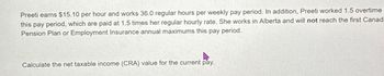 Preeti earns $15.10 per hour and works 36.0 regular hours per weekly pay period. In addition, Preeti worked 1.5 overtime
this pay period, which are paid at 1.5 times her regular hourly rate. She works in Alberta and will not reach the first Canad
Pension Plan or Employment Insurance annual maximums this pay period.
Calculate the net taxable income (CRA) value for the current pay.