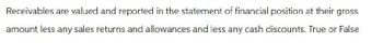 Receivables are valued and reported in the statement of financial position at their gross
amount less any sales returns and allowances and less any cash discounts. True or False