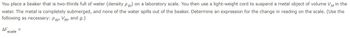 You place a beaker that is two-thirds full of water (density Pw) on a laboratory scale. You then use a light-weight cord to suspend a metal object of volume VM in the
water. The metal is completely submerged, and none of the water spills out of the beaker. Determine an expression for the change in reading on the scale. (Use the
following as necessary: Pw, VM, and g.)
ΔΕ.
scale
=