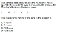 The sample data below shows the number of hours
spent by five students over the weekend to prepare for
Monday's Business Statistics exam.
3
12
The interquartile range of the data is the closest to
A) 4 hours
B) 6 hours
C) 10 hours
D) 12 hours
