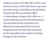 0.2kg cup of tea at Ti=368.15K is left to cool
down in a room at 293.15K.Above cup of tea
iscooled using a reversible cycle operating
between the Tea cup and the office.
A. find entropy change of the office as a
result of this process.B. find total amount
of work done by the reversible cycle
after the tea hascooled down to room
temperature.C.how the total work done
by the reversible cycle relates to entropy
change of the Universe
