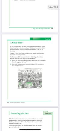 14 of 128
High Dive: The Height and the Sine 199
Activity
A Clear View
As you may remember, the Ferris wheel at the amusement park where
Al and Betty like to ride has a radius of 15 feet, and its center is 20 feet
above ground level. This is not the same Ferris wheel as the one at
the circus.
The park's Ferris wheel turns with a constant angular speed. It takes
24 seconds for a complete turn.
The fence around the amusement park is 13 feet high. Once Al and
Betty get above the fence, there is a wonderful view.
1. During one revolution, what percentage of the time are Al and Betty
above the height of the fence?
2. How would your answer to Question 1 change if the period were
other than 24 seconds?
200
INTERACTIVE MATHEMATICS PROGRAM
Extending the Sine
Reference
If the Ferris wheel at the circus turns counterclockwise at a constant
angular speed of 9 degrees per second and the platform passes the
3o'clock position at t = 0, then the platform will remain in the first
quadrant through t= 10.
During this time interval, the platform's height above the ground is
given by the formula

