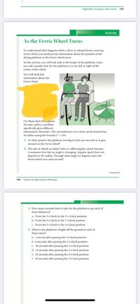 High Dive: Going to the Circus 195
Activity
As the Ferris Wheel Turns
To understand what happens when a diver is released from a moving
Ferris wheel, you need precise information about the position of the
diving platform as the Ferris wheel turns.
In this activity, you will look only at the height of the platform. Later,
you will consider how far the platform is to the left or right of the
center of the wheel.
You will need this
information about the
Ferris wheel.
Use these facts throughout
the unit, unless a problem
specifically gives different
information. Reminder: The circumference of a circle can be found from
its radius using the formula C= 2mr.
1. At what speed is the platform moving (in feet per second) as it goes
around on the Ferris wheel?
2. The rate at which an object turns is called angular speed, because
it measures how fast an angle is changing. Angular speed does not
depend on the radius. Through what angle (in degrees) does the
Ferris wheel turn each second?
continued i
196
INTERACTIVE MATHEMATICS PROGRAM
3. How many seconds does it take for the platform to go each of
these distances?
a. From the 3 o'clock to the 11 o'clock position
b. From the 3 o'clock to the 7 o'clock position
e. From the 3 o'clock to the 4 o'clock position
4. What is the platform's height off the ground at each of
these times?
a. 1 second after passing the 3 o'clock position
b. 6 seconds after passing the 3 o'clock position
c. 10 seconds after passing the 3o'clock position
d. 14 seconds after passing the 3 o'clock position
e. 23 seconds after passing the 3 o'clock position
f. 49 seconds after passing the 3 o'clock position
