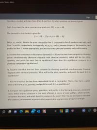 nomic Theory: Micro
Page
Consider a market with two firms (Firm 1 and Firm 2), which produce an identical good.
Both firms have the same constant marginal cost: MC = m = 40.
The demand in this market is given by:
Q = 100 – .25p p = 400 – 4Q
Let p1, 91, and T, denote the price charged by firm 1, the quantity firm 1 produces and sells, and
firm 1's profits, respectively. Analogously, let p2,92, and t, denote the price, the quantity, and
profits for firm 2. When appropriate, assume the firms split total quantity and profits evenly.
a. Assume that consumers in this market demand Q = 50 and the two firms compete by choosing
prices simultaneously (Bertrand oligopoly with identical products). What will be the price,
quantity, and profit for each firm in equilibrium? How does this equilibrium compare to a
perfectly competitive equilibrium?
b. Assume now that the two firms compete by choosing quantities simultaneously (Cournot
oligopoly with identical products). What will be the price, quantity, and profit for each firm in
equilibrium?
c. Assume now that the two firms now collude to act as monopolist. That is, they form a cartel.
What will be the price, quantity, and profit for each firm in equilibrium?
d. Compare the equilibrium price, quantities, and profits in the Bertrand, Cournot, and Cartel
cases. Which market structure is the most efficient in terms of total welfare, which benefits
consumers the most, and which benefits producers the most? Hint: You do not need to calculate
the surpluses, an economic argumentation supported by your previous answers is enough.
99+
