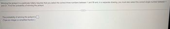 Winning the jackpot in a particular lottery requires that you select the correct three numbers between 1 and 58 and, in a separate drawing, you must also select the correct single number between 1
and 21. Find the probability of winning the jackpot.
The probability of winning the jackpot is
(Type an integer or simplified fraction.)
