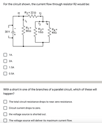 For the circuit shown, the current flow through resistor R2 would be:
IT
R2 = 222 12
13
14
R1:
602
R3=
102
R4 =
402
30 V
1A.
2A.
1.5A
0.5A
With a short in one of the branches of a parallel circuit, which of these will
happen?
The total circuit resistance drops to near zero resistance.
Circuit current drops to zero.
the voltage source is shorted out.
The voltage source will deliver its maximum current flow.
