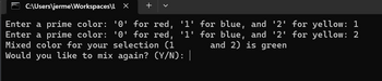 C:\Users\jerme\Workspaces\L X +
Enter a prime color: '0' for red, '1' for blue, and '2' for yellow: 1
Enter a prime color: '0' for red, '1' for blue, and '2' for yellow: 2
Mixed color for your selection (1
and 2) is green
Would you like to mix again? (Y/N): |