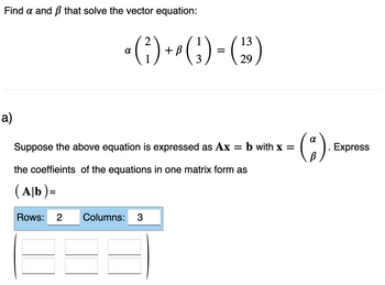 Find a and that solve the vector equation:
a)
1
13
a (²) + ² ( ₂ ) = (₂3)
3
29
Suppose the above equation is expressed as Ax = b with x =
the coeffieints of the equations in one matrix form as
(Ab)=
Rows: 2 Columns: 3
(²).
Express