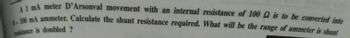 A1 mA meter D'Arsonval movement with an internal resistance of 100 2 is to be converted into
1-100 mA ammeter. Calculate the shunt resistance required. What will be the range of ammeter is shunt
resistance is doubled ?