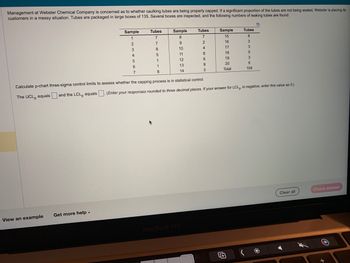 Management at Webster Chemical Company is concerned as to whether caulking tubes are being properly capped. If a significant proportion of the tubes are not being sealed, Webster is placing its
customers in a messy situation. Tubes are packaged in large boxes of 135. Several boxes are inspected, and the following numbers of leaking tubes are found:
View an example
Sample
1
2
3
Get more help.
4
Tubes
7
7
8
5
1
5
6
7
Calculate p-chart three-sigma control limits to assess whether the capping process is in statistical control.
The UCL, equals
1
Sample
8
8
9
10
11
12
13
14
Tubes
7
2
4
8
6
9
MacBook Pro
3
Sample
15
16
17
18
19
20
Total
Tubes
8
3
3
5
and the LCL equals (Enter your responses rounded to three decimal places. If your answer for LCL, is negative, enter this value as 0.)
3
6
104
Clear all
Check answer
O