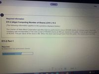 Saved
Help
一
Required information
E11-2 (Algo) Computing Number of Shares LO11-1, 11-3
[The following information applies to the questions displayed below.]
The charter of Vista West Corporation specifies that it is authorized to issue 201,000 shares of common stock. Since the
company was incorporated, it has sold a total of 144,000 shares (at $16 per share) to the public. It has bought back a total
of 16,000. The par value of the stock is $5. When the stock was bought back from the public, the market price was $30.
E11-2 Part 1
Required:
1. Determine the authorized shares.
Authorized shares
2 3
of 10
Next >
Prev
51°F
