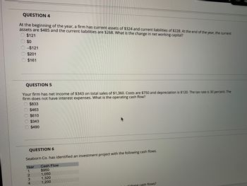 QUESTION 4
At the beginning of the year, a firm has current assets of $324 and current liabilities of $228. At the end of the year, the current
assets are $485 and the current liabilities are $268. What is the change in net working capital?
000
$121
$0
-$121
$201
$161
QUESTION 5
Your firm has net income of $343 on total sales of $1,360. Costs are $750 and depreciation is $120. The tax rate is 30 percent. The
firm does not have interest expenses. What is the operating cash flow?
$833
$463
$610
$343
$490
QUESTION 6
Seaborn Co. has identified an investment project with the following cash flows.
Cash Flow
$950
1,050
1,320
1,200
Year
1
2
3
4
of these cash flows?