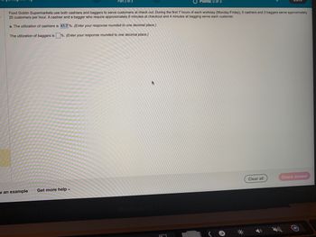 The utilization of baggers is
Food Goblin Supermarkets use both cashiers and baggers to serve customers at check out. During the first 7 hours of each workday (Monday-Friday), 6 cashiers and 2 baggers serve approximately
25 customers per hour. A cashier and a bagger who require approximately 6 minutes at checkout and 4 minutes at bagging serve each customer.
a. The utilization of cashiers is 41.7%. (Enter your response rounded to one decimal place.)
%. (Enter your response rounded to one decimal place.)
v an example
Part 2 of 3
Get more help.
O Points: 0 of 3
Clear all
Check answer
O