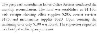 The petty cash custodian at Ethos Office Services conducted the
monthly reconciliation. The fund was established at $1,150,
with receipts showing office supplies $285, courier services
$175, and maintenance supplies $320. Upon counting the
remaining cash, only $190 was found. The supervisor requested
to identify the discrepancy amount.