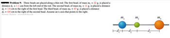 Problem 9: Three beads are placed along a thin rod. The first bead, of mass m₁ = 22 g, is placed a
distance d₁ = 1.1 cm from the left end of the rod. The second bead, of mass m₂ = 11 g, is placed a distance
: 43 g, is placed a distance
d₂ = 1.6 cm to the right of the first bead. The third bead, of mass m3 =
d3 = 4.6 cm to the right of the second bead. Assume an x-axis that points to the right.
Rizwan, Shahroz - srizwan@sfsu.edu
m₁
|d₁d₂
M₂2
-d₂
M3