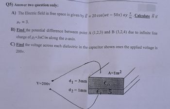 Q5) Answer two question only:
A) The Electric field in free space is given by E = 20 cos(wt - 50x) ay Calculate Ĥ if
Hr = 3.
B) Find the potential difference between point A (1,2,3) and B (3,2,4) due to infinite line
charge of p₁=3nC/m along the z-axis.
C) Find the voltage across each dielectric in the capacitor shown ones the applied voltage is
200v.
V=200v
d₁ = 3mm
d₂ = 1mm
A=1m²
Eo
€₁=5