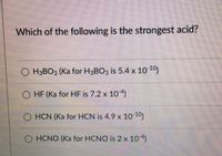 Which of the following is the strongest acid?
O H3BO3 (Ka for H3BO3 is 5.4 x 10 10)
O HF (Ka for HF is 7.2 x 10 4)
O HCN (Ka for HCN is 4.9 x 10)
O HCNO (Ka for HCNO is 2 x 10)
