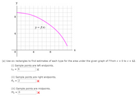 y
8
y = f\x)
X
4
8
(a) Use six rectangles to find estimates of each type for the area under the given graph of f from x = 0 to x = 12.
(i) Sample points are left endpoints.
L6 = 8
(ii) Sample points are right endpoints.
R6 =
2
(iii) Sample points are midpoints.
M6
= 16
