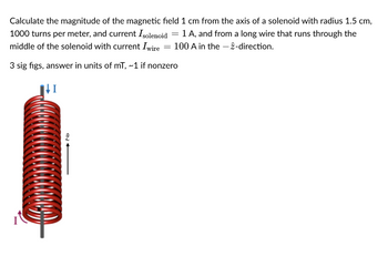 Calculate the magnitude of the magnetic field 1 cm from the axis of a solenoid with radius 1.5 cm,
1000 turns per meter, and current I solenoid = 1 A, and from a long wire that runs through the
middle of the solenoid with current Iwire = 100 A in the -2-direction.
3 sig figs, answer in units of mT, ~1 if nonzero