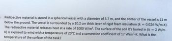 Radioactive material is stored in a spherical vessel with a diameter of 3.7 m, and the center of the vessel is 11 m
below the ground. The vessel is surrounded by a 10.2 cm thick layer of rigid foam insulation (k = 0.026 W/m-K).
The radioactive material releases heat at a rate of 1000 W/m³. The surface of the soil it's buried in (k = 2 W/m-
K) is exposed to wind with a temperature of 20°C and a convection coefficient of 17 W/m²-K. What is the
temperature of the surface of the tank?
