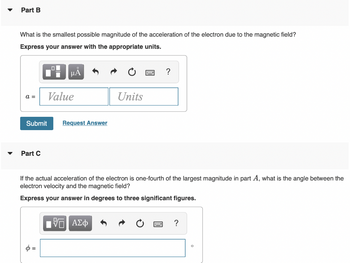 Part B
What is the smallest possible magnitude of the acceleration of the electron due to the magnetic field?
Express your answer with the appropriate units.
a =
Submit
Part C
01
μA
Value
Request Answer
Units
IVE ΑΣΦ
If the actual acceleration of the electron is one-fourth of the largest magnitude in part A, what is the angle between the
electron velocity and the magnetic field?
Express your answer in degrees to three significant figures.
?
w
?
O