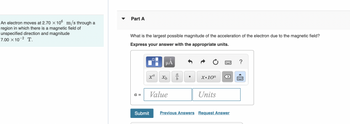 An electron moves at 2.70 × 106 m/s through a
region in which there is a magnetic field of
unspecified direction and magnitude
7.00 × 10-² T.
Part A
What is the largest possible magnitude of the acceleration of the electron due to the magnetic field?
Express your answer with the appropriate units.
a =
0
xa
Submit
HÅ
Xb
Value
016
X.10n
Units
X
Previous Answers Request Answer
?