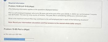 Required information
Problem 13-85 (LO 13-5) (Algo)
[The following information applies to the questions displayed below.]
Rita is a self-employed taxpayer who turns 39 years old at the end of the year (2023). In 2023, her net Schedule C income
was $270,000. This was her only source of income. This year, Rita is considering setting up a retirement plan.
What is the maximum amount Rita may contribute to the self-employed plan in each of the following situations?
Note: Round your intermediate calculations and final answers to the nearest whole dollar amount.
Problem 13-85 Part a (Algo)
a. She sets up a SEP IRA.
Maximum contribution