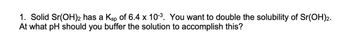 1. Solid Sr(OH)2 has a Ksp of 6.4 x 10-³. You want to double the solubility of Sr(OH)2.
At what pH should you buffer the solution to accomplish this?