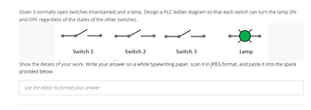 Given 3 normally open switches (maintained) and a lamp. Design a PLC ladder diagram so that each switch can turn the lamp ON
and OFF, regardless of the states of the other switches.
مـه
سمه
Switch 1
Switch 2
Lamp
Show the details of your work. Write your answer on a white typewriting paper, scan it in JPEG format, and paste it into the space
provided below.
Use the editor to format your answer
Switch 3