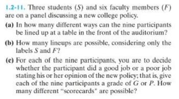 1.2-11. Three students (S) and six faculty members (F)
are on a panel discussing a new college policy.
(a) In how many different ways can the nine participants
be lined up at a table in the front of the auditorium?
(b) How many lineups are possible, considering only the
labels S and F?
(e) For each of the nine participants, you are to decide
whether the participant did a good job or a poor job
stating his or her opinion of the new policy; that is, give
each of the nine participants a grade of G or P. How
many different "scorecards" are possible?