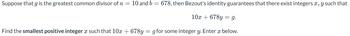 Suppose that g is the greatest common divisor of a = 10 and b = 678, then Bezout's identity guarantees that there exist integers x, y such that
10x +678y = g.
Find the smallest positive integer x such that 10x +678y=g for some integer y. Enter x below.