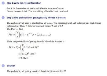 ### Step 1: Write the given information

Let \( X \) be the number of heads and \( n \) be the number of tosses.  
Given, the coin is fair. The probability of getting a head is \( \frac{1}{2} = 0.5 \) and \( n = 5 \).

### Step 2: Find the probability of getting exactly 3 heads in 5 tosses

The probability of getting a head is constant for all tosses. The success is a head, and failure is a tail. Each toss is independent. Then, \( X \) follows a binomial distribution with \( n = 5 \) and \( p = 0.5 \).  
The Probability Mass Function (PMF) of \( X \) is:

\[
P(x) = \binom{n}{x} p^x (1-p)^{n-x}, \quad x = 0, 1, 2, \ldots, n
\]

Then, the probability of getting exactly 3 heads in 5 tosses is:

\[
P(X = 3) = \binom{5}{3} (0.5)^3 (1-0.5)^{5-3}
\]

Calculating this, we have:

\[
= 10 \times 0.5^3 \times 0.5^2
\]

\[
= 0.3125
\]

### Solution

The probability of getting exactly 3 heads in 5 tosses is 0.3125.