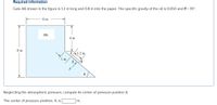 Required information
Gate AB shown in the figure is 1.2 m long and 0.8 m into the paper. The specific gravity of the oil is 0.650 and 0 = 70°.
6 m
OIL
4 m
8 m
A.
1 m
X
F
Neglecting the atmospheric pressure, compute its center of pressure position X.
The center of pressure position, X, is
m.
