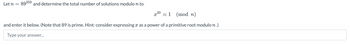 Let n =
89359 and determine the total number of solutions modulo n to
x20
= 1
and enter it below. (Note that 89 is prime. Hint: consider expressing as a power of a primitive root modulo n.)
Type your answer...
(mod n)