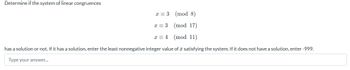 Determine if the system of linear congruences
(mod 8)
(mod 17)
(mod 11)
has a solution or not. If it has a solution, enter the least nonnegative integer value of a satisfying the system. If it does not have a solution, enter -999.
Type your answer...
x = 3
x = 3
x 4