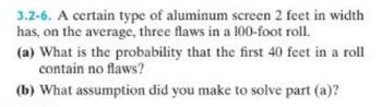 3.2-6. A certain type of aluminum screen 2 feet in width
has, on the average, three flaws in a 100-foot roll.
(a) What is the probability that the first 40 feet in a roll
contain no flaws?
(b) What assumption did you make to solve part (a)?