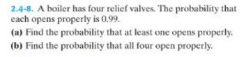 2.4-8. A boiler has four relief valves. The probability that
each opens properly is 0.99.
(a) Find the probability that at least one opens properly.
(b) Find the probability that all four open properly.