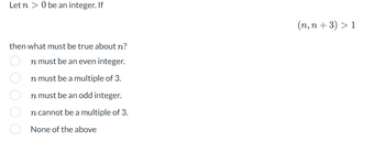 Let n > 0 be an integer. If
then what must be true about n?
n must be an even integer.
n must be a multiple of 3.
n must be an odd integer.
n cannot be a multiple of 3.
None of the above
(n,n+3) > 1