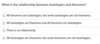 **Question: What is the relationship between tautologies and theorems?**

- All theorems are tautologies, but some tautologies are not theorems.
- All tautologies are theorems and all theorems are tautologies.
- There is no relationship.
- All tautologies are theorems, but some theorems are not tautologies.